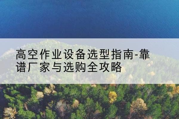 上思升降车厂家-高空作业设备选型指南-靠谱厂家与选购全攻略