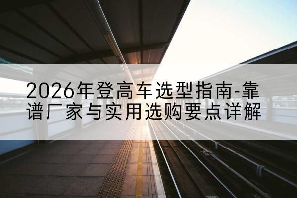 上思登高车厂家推荐-2026年登高车选型指南-靠谱厂家与实用选购要点详解