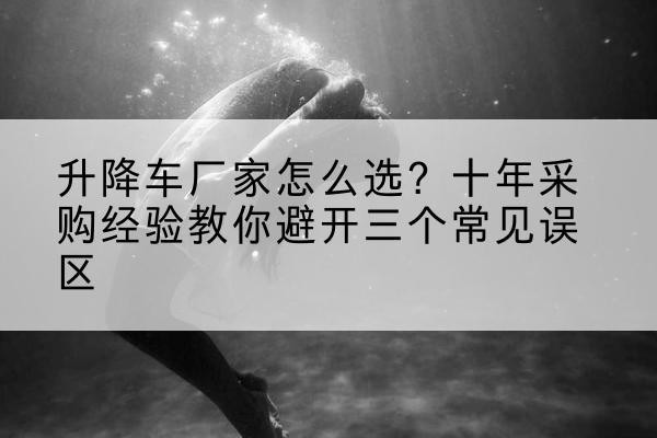 上思升降车厂家-怎么选？十年采购经验教你避开三个常见误区