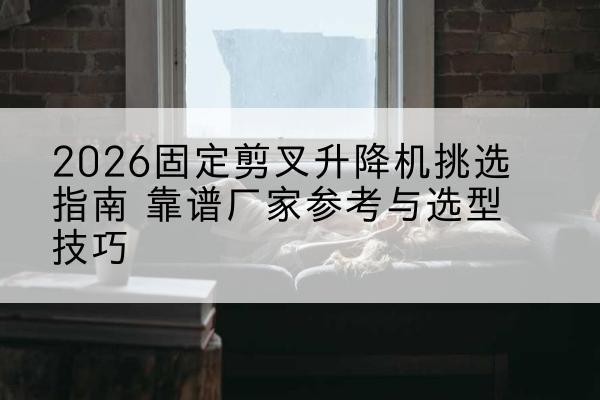 上思固定剪叉升降机厂家推荐-2026固定剪叉升降机挑选指南 靠谱厂家参考与选型技巧