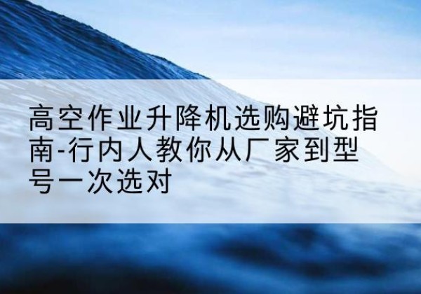 上思升降平台厂家-高空作业升降机选购避坑指南-行内人教你从厂家到型号一次选对