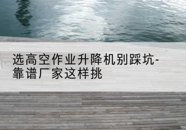上思剪叉式升降机厂家-选高空作业升降机别踩坑-靠谱厂家这样挑