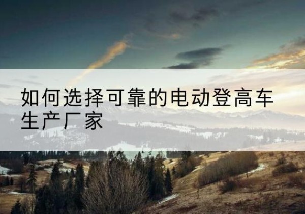 上思电动登高车厂家-如何选择可靠的电动登高车生产厂家