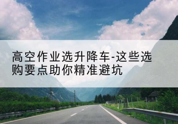 上思升降车厂家-高空作业选升降车-这些选购要点助你*避坑