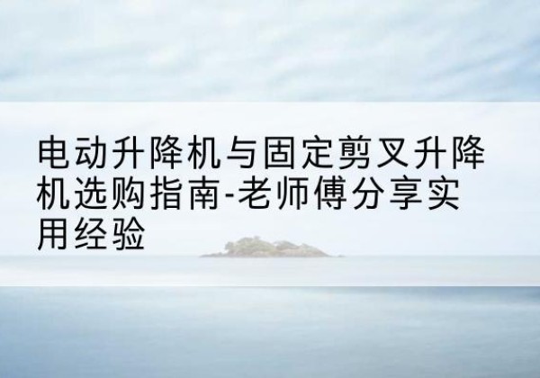 上思电动升降机怎么选-电动升降机与固定剪叉升降机选购指南-老师傅分享实用经验