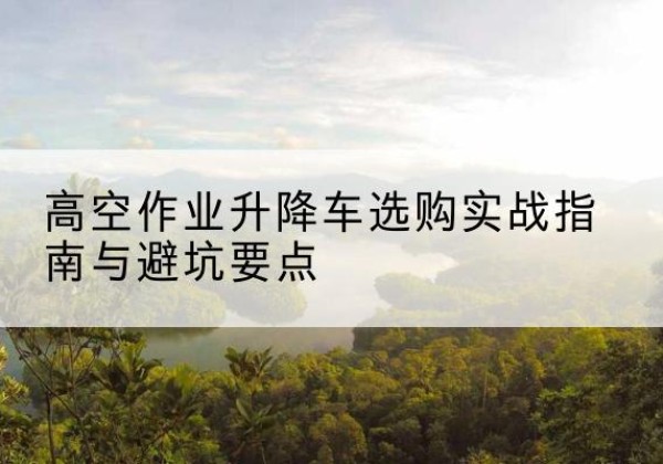 上思升降车怎么选-高空作业升降车选购实战指南与避坑要点