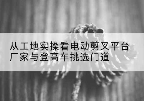 上思电动剪叉升降平台厂家-从工地实操看电动剪叉平台厂家与登高车挑选门道