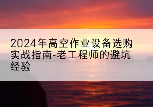 上思高空作业升降机厂家推荐-2024年高空作业设备选购实战指南-老工程师的避坑经验