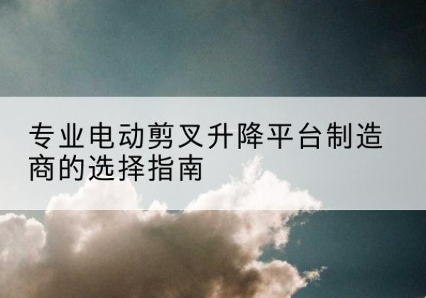 上思电动剪叉升降平台厂家-专业电动剪叉升降平台制造商的选择指南