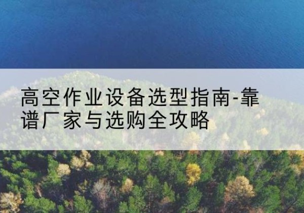 上思升降车厂家-高空作业设备选型指南-靠谱厂家与选购全攻略